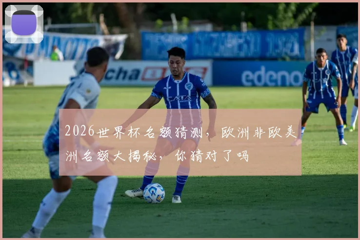 2026世界杯名额猜测，欧洲非欧美洲名额大揭秘，你猜对了吗