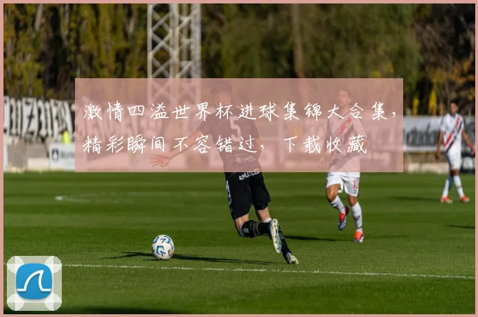 激情四溢世界杯进球集锦大合集，精彩瞬间不容错过，下载收藏
