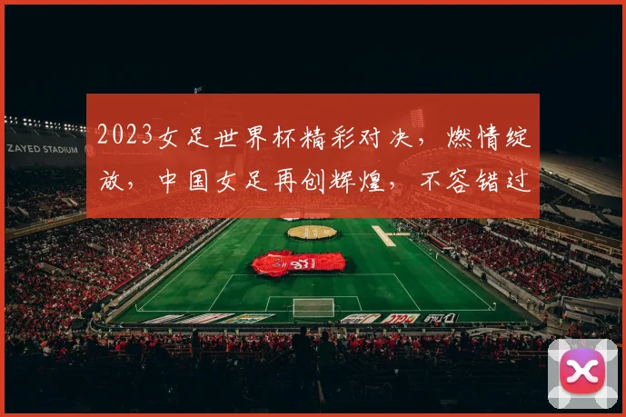 2023女足世界杯精彩对决，燃情绽放，中国女足再创辉煌，不容错过